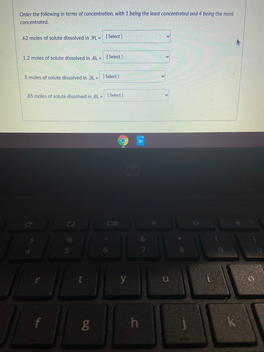 Order the following in terms of concentration, with 1 being the least concentrated and 4 being the most
concentrated.
.62 moles of solute dissolved in .9L = [Select]
1.2 moles of solute dissolved in 4L = [Select]
5 moles of solute dissolved in .3L =
[ Select ]
.85 moles of solute dissolved in .8L =
[ Select ]
9%
&
6
7
8.
y
k
