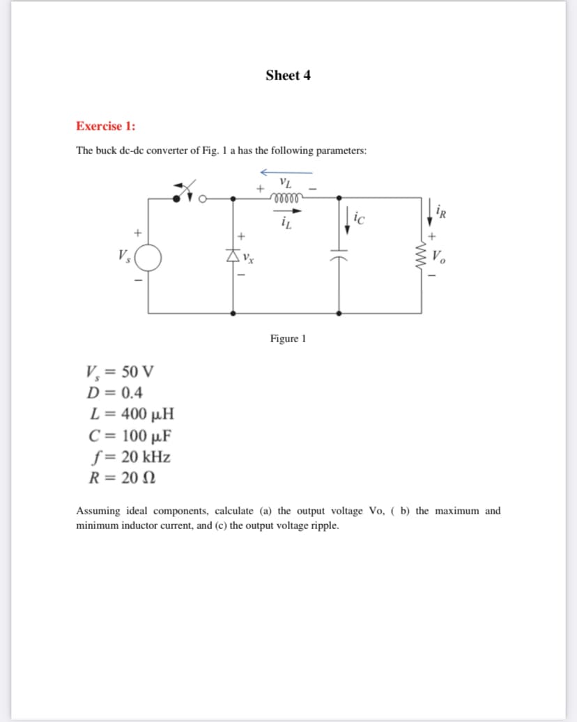 Sheet 4
Exercise 1:
The buck de-dc converter of Fig. 1 a has the following parameters:
VL
+
iR
ic
V.
Vx
Figure 1
V, = 50 V
D = 0.4
L= 400 μΗ
C = 100 µF
f = 20 kHz
R = 20 N
Assuming ideal components, calculate (a) the output voltage Vo, ( b) the maximum and
minimum inductor current, and (c) the output voltage ripple.
