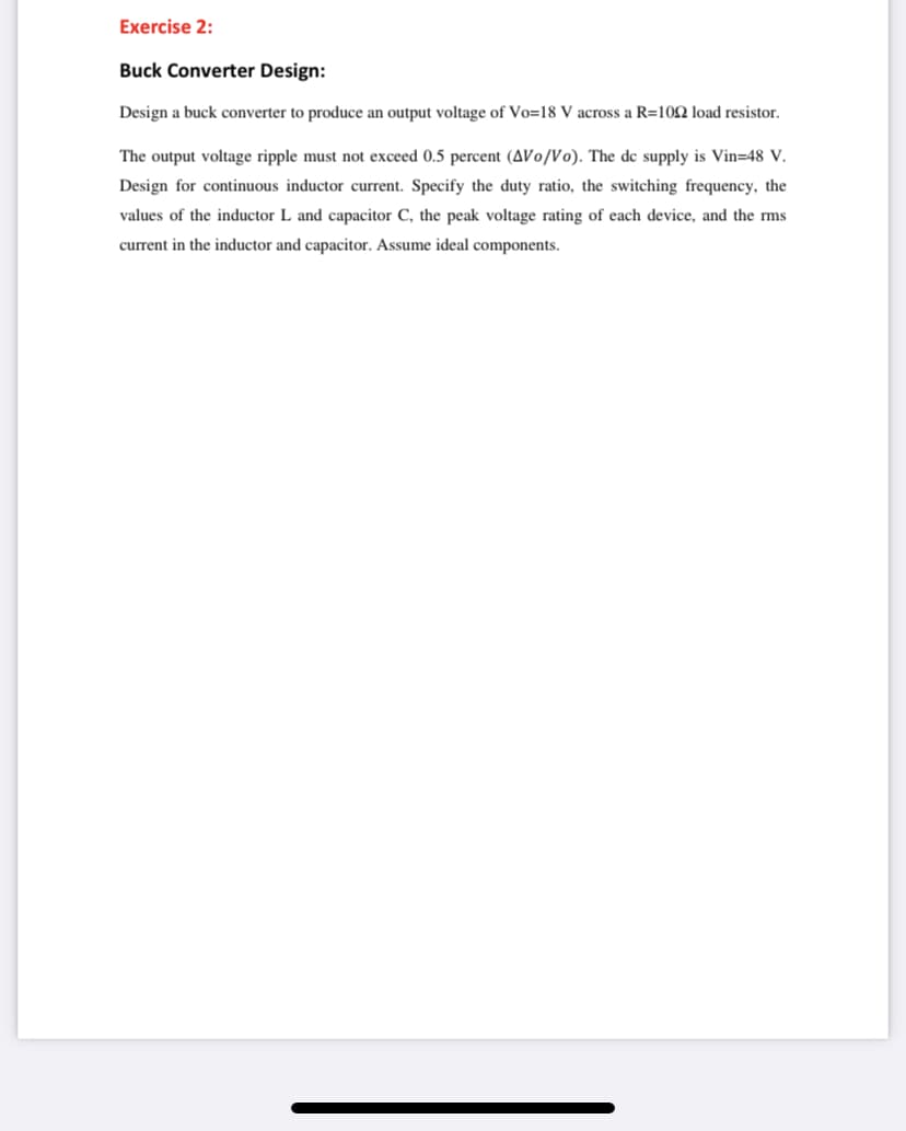 Exercise 2:
Buck Converter Design:
Design a buck converter to produce an output voltage of Vo=18 V across a R=10Q load resistor.
The output voltage ripple must not exceed 0.5 percent (AVo/Vo). The de supply is Vin=48 V.
Design for continuous inductor current. Specify the duty ratio, the switching frequency, the
values of the inductor L and capacitor C, the peak voltage rating of each device, and the rms
current in the inductor and capacitor. Assume ideal components.
