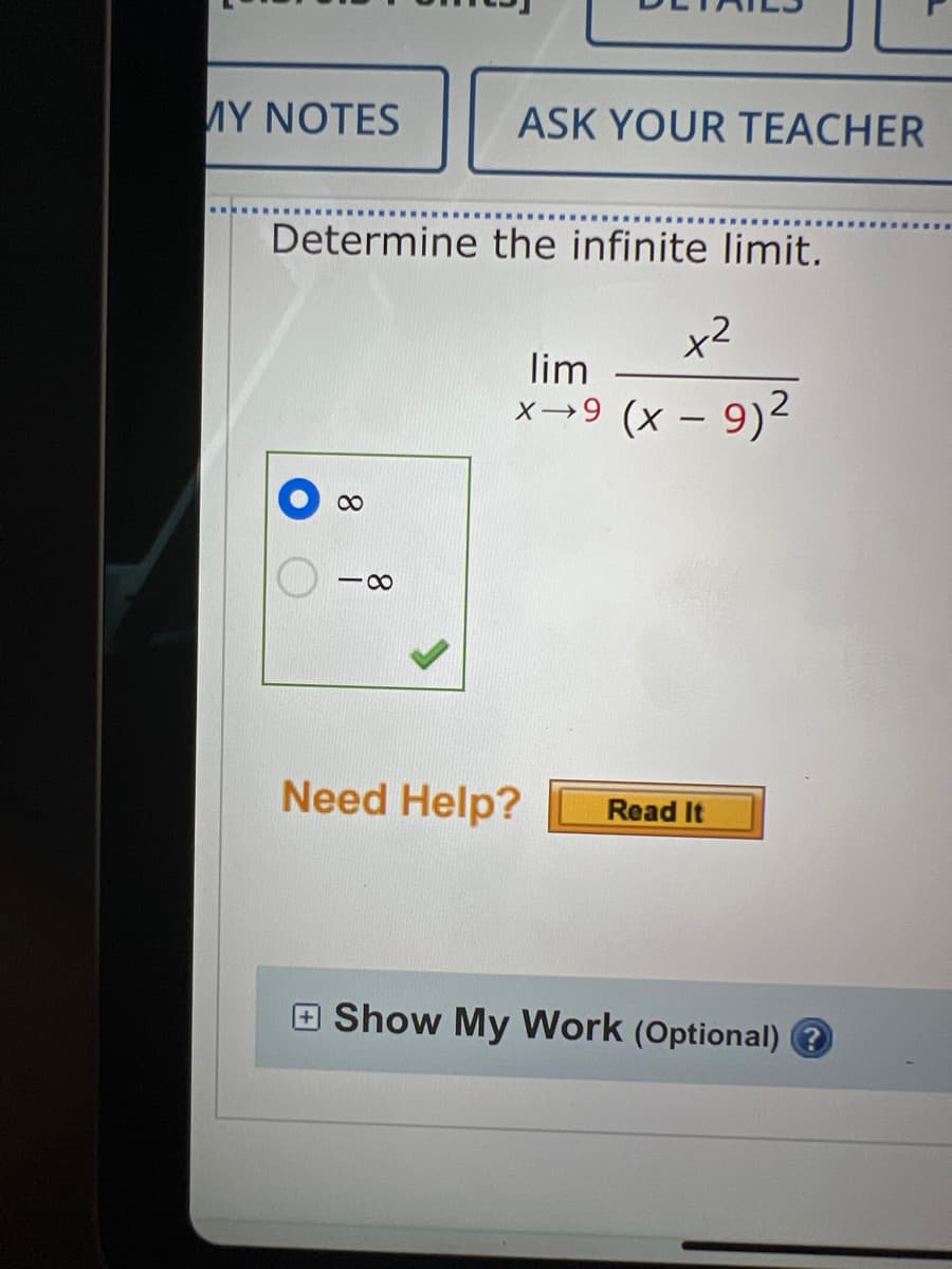 MY NOTES
ASK YOUR TEACHER
Determine the infinite limit.
x²
x→9 (x - 9)²
lim
8
18
Need Help? Read It
Show My Work (Optional) ?
