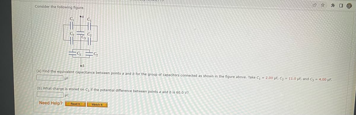 Consider the following figure.
91
G₂
a
C₁
G₁₂
C₂ C₂
Need Help? Read It
bb
(a) Find the equivalent capacitance between points a and b for the group of capacitors connected as shown in the figure above. Take C₁ = 2.00 pF, C₂ = 11.0 µF, and C3 = 4.00 µF.
(b) What charge is stored on C3 if the potential difference between points a and b is 60.0 V?
uc
Watch It
☐