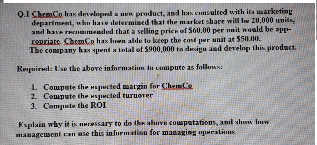 Q.1 ChemCo has developed a new product, and has consulted with its marketing
department, who have determined that the market share will be 20,000 units,
and have recommended that a selling price of $60.00 per unit would be app-
ropriate. ChemCo has been able to keep the cost per unit at $50.00.
The company has spent a total of $900,000 to design and develop this product.
Required: Use the above information to compute as follows:
1. Compute the expected margin for ChemCo
2. Compute the expected turnover
3. Compute the ROI
Explain why it is necessary to do the above computations, and show how
management can use this information for managing operations
