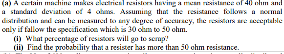 (a) A certain machine makes electrical resistors having a mean resistance of 40 ohm and
a standard deviation of 4 ohms. Assuming that the resistance follows a normal
distribution and can be measured to any degree of accuracy, the resistors are acceptable
only if fallow the specification which is 30 ohm to 50 ohm.
(i) What percentage of resistors will go to scrap?
(ii) Find the probability that a resister has more than 50 ohm resistance.
