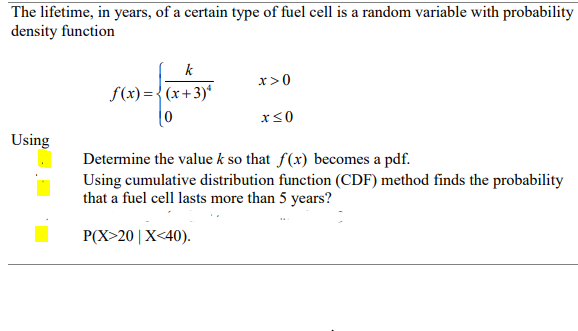 The lifetime, in years, of a certain type of fuel cell is a random variable with probability
density function
k
x>0
S(x) = {(x+3)*
Using
Determine the value k so that f(x) becomes a pdf.
Using cumulative distribution function (CDF) method finds the probability
that a fuel cell lasts more than 5 years?
P(X>20| X<40).
