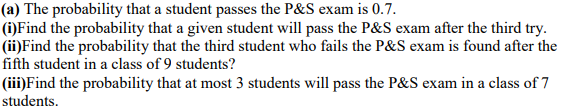 (a) The probability that a student passes the P&S exam is 0.7.
(i)Find the probability that a given student will pass the P&S exam after the third try.
(ii)Find the probability that the third student who fails the P&S exam is found after the
fifth student in a class of 9 students?
(iii)Find the probability that at most 3 students will pass the P&S exam in a class of 7
students.
