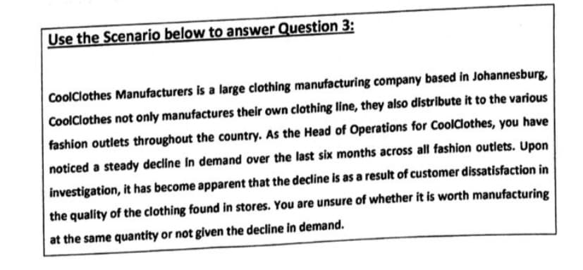 Use the Scenario below to answer Question 3:
CoolClothes Manufacturers is a large clothing manufacturing company based in Johannesburg,
CoolClothes not only manufactures their own clothing line, they also distribute it to the various
fashion outlets throughout the country. As the Head of Operations for CoolClothes, you have
noticed a steady decline in demand over the last six months across all fashion outlets. Upon
investigation, it has become apparent that the decline is as a result of customer dissatisfaction in
the quality of the clothing found in stores. You are unsure of whether it is worth manufacturing
at the same quantity or not given the decline in demand.
