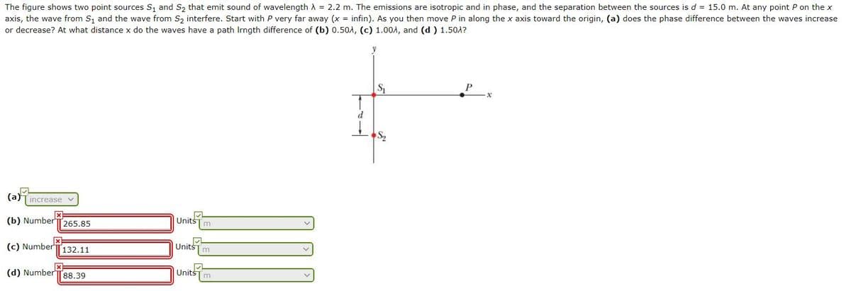 The figure shows two point sources S, and S, that emit sound of wavelength A = 2.2 m. The emissions are isotropic and in phase, and the separation between the sources is d = 15.0 m. At any point P on the x
axis, the wave from S, and the wave from S, interfere. Start with P very far away (x = infin). As you then move P in along the x axis toward the origin, (a) does the phase difference between the waves increase
or decrease? At what distance x do the waves have a path Irngth difference of (b) 0.50A, (c) 1.004, and (d ) 1.50A?
P
(a)Tincrease
Units
(b) Number
265.85
UnitšTm
(c) Number
132.11
UnitsTm
(d) NumberT88.39
