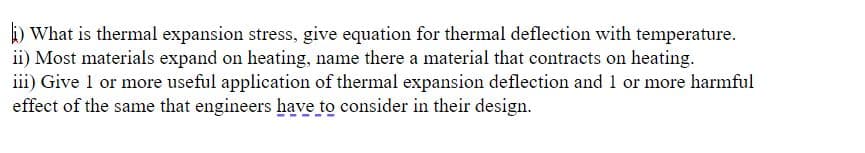 ) What is thermal expansion stress, give equation for thermal deflection with temperature.
ii) Most materials expand on heating, name there a material that contracts on heating.
iii) Give 1 or more useful application of thermal expansion deflection and 1 or more harmful
effect of the same that engineers have to consider in their design.
