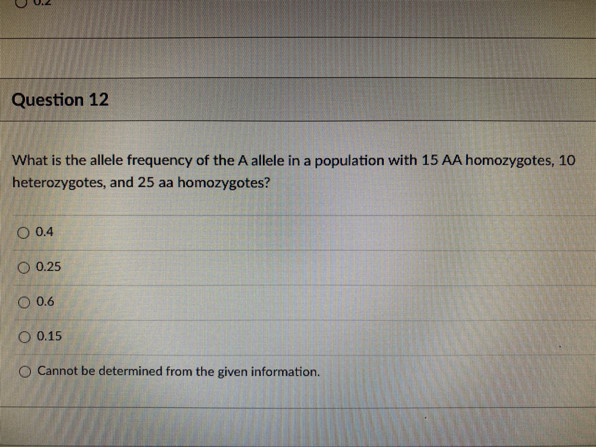 Question 12
What is the allele frequency of the A allele in a population with 15 AA homozygotes, 10
heterozygotes, and 25 aa homozygotes?
O 0.4
O 0.25
O 0.6
O 0.15
O Cannot be determined from the given information.
