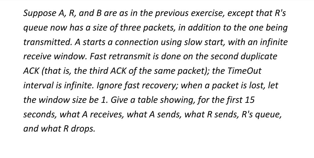 Suppose A, R, and B are as in the previous exercise, except that R's
queue now has a size of three packets, in addition to the one being
transmitted. A starts a connection using slow start, with an infinite
receive window. Fast retransmit is done on the second duplicate
ACK (that is, the third ACK of the same packet); the TimeOut
interval is infinite. Ignore fast recovery; when a packet is lost, let
the window size be 1. Give a table showing, for the first 15
seconds, what A receives, what A sends, what R sends, R's queue,
and what R drops.