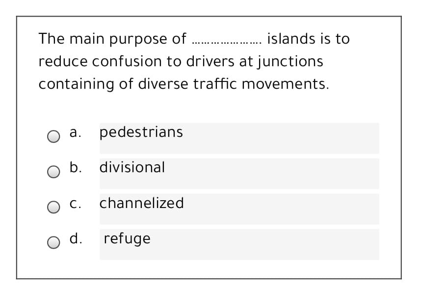 The main purpose of .
islands is to
reduce confusion to drivers at junctions
containing of diverse traffic movements.
O a. pedestrians
O b. divisional
О с.
channelized
O d.
refuge
