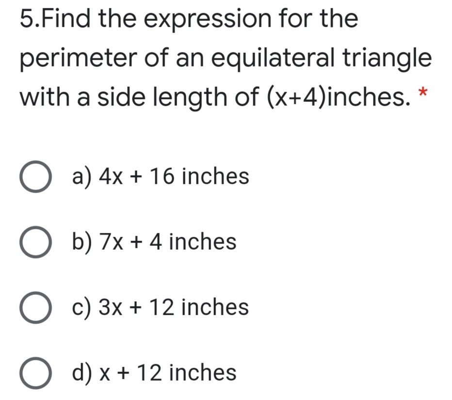 5.Find the expression for the
perimeter of an equilateral triangle
with a side length of (x+4)inches. *
O a) 4x + 16 inches
O b) 7x + 4 inches
c) 3x + 12 inches
O d) x + 12 inches
