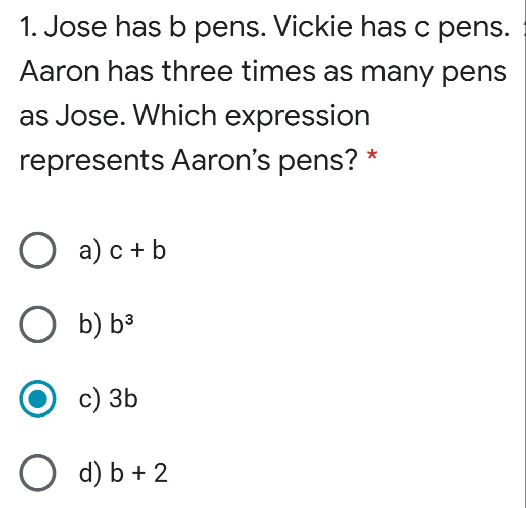 1. Jose has b pens. Vickie has c pens.
Aaron has three times as many pens
as Jose. Which expression
represents Aaron's pens? *
O a) c + b
O b) b³
с) 3Ь
O d) b + 2
