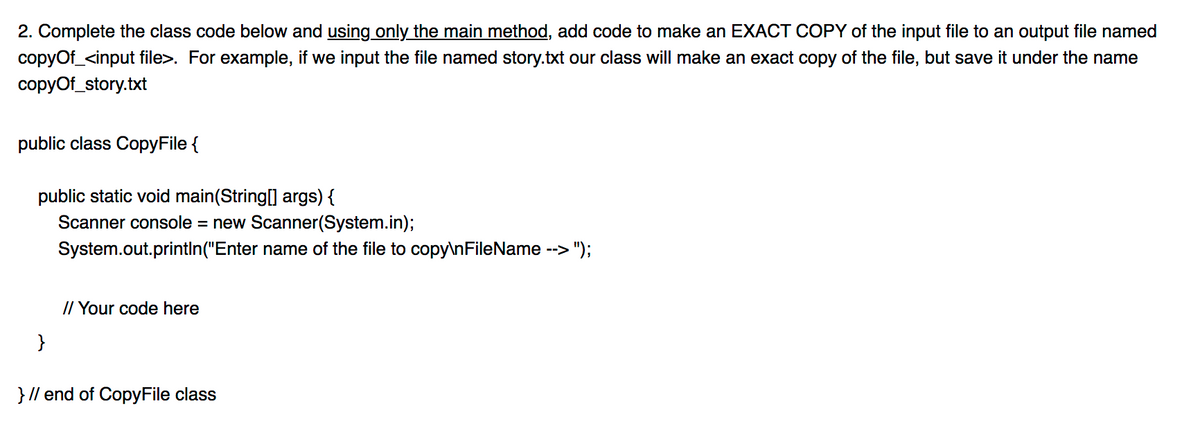 2. Complete the class code below and using only the main method, add code to make an EXACT COPY of the input file to an output file named
copyOf_<input file>. For example, if we input the file named story.txt our class will make an exact copy of the file, but save it under the name
copyof_story.txt
public class CopyFile {
public static void main(String[] args) {
Scanner console = new Scanner(System.in);
System.out.printIn("Enter name of the file to copy\nFileName --> ");
// Your code here
}
} // end of CopyFile class

