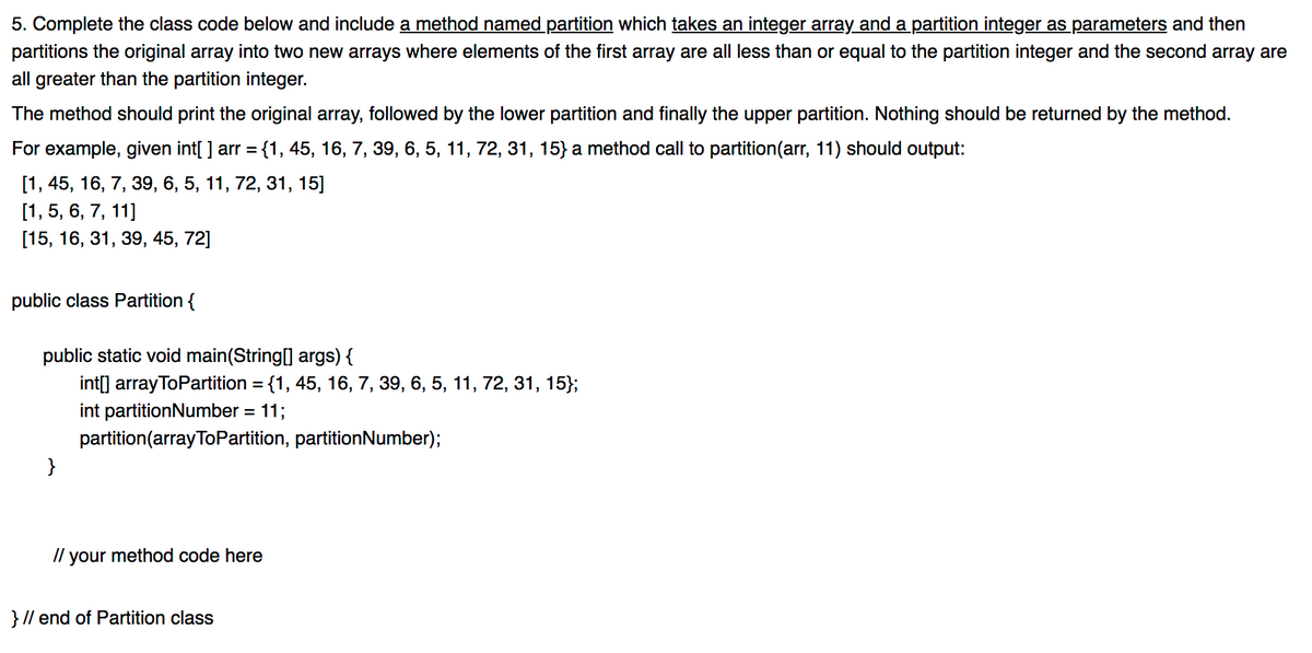 5. Complete the class code below and include a method named partition which takes an integer array and a partition integer as parameters and then
partitions the original array into two new arrays where elements of the first array are all less than or equal to the partition integer and the second array are
all greater than the partition integer.
The method should print the original array, followed by the lower partition and finally the upper partition. Nothing should be returned by the method.
For example, given int[ ] arr = {1, 45, 16, 7, 39, 6, 5, 11, 72, 31, 15} a method call to partition(arr, 11) should output:
%3D
[1, 45, 16, 7, 39, 6, 5, 11, 72, 31, 15]
[1, 5, 6, 7, 11]
[15, 16, 31, 39, 45, 72]
public class Partition {
public static void main(String[] args) {
int[] arrayToPartition = {1, 45, 16, 7, 39, 6, 5, 11, 72, 31, 15};
%3D
int partitionNumber = 11;
partition(arrayToPartition, partitionNumber);
}
/l your method code here
} // end of Partition class
