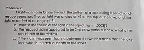 Problem 2:
A light was made to pass through the bottom of a lake during a search and
rescue operation. The ray light was angled at 40 at the top of the lake, and the
light refracted at an angle of 21.
a. What is the speed of the light in the liquid (no = 1.0003)?
b. The rescued victim appeared to be 2m below water surface. What is the
real depth of the victim?
c. If the victim was seen floating between the water surface and the lake
floor, what is the actual depth of the lake?
