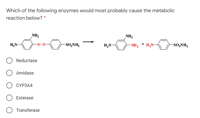 Which of the following enzymes would most probably cause the metabolic
reaction below? *
NH,
NH2
H,N-
-N=N-
-SO,NH,
H,N-
NH,
H,N-
-SO,NH,
Reductase
Amidase
СҮРЗА4
Esterase
Transferase
