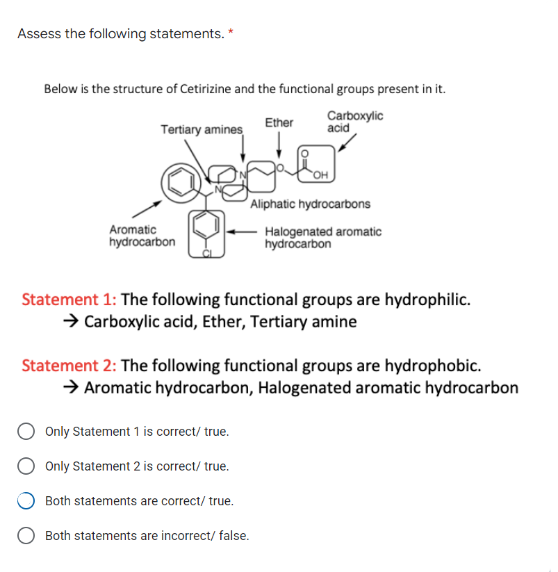 Assess the following statements. *
Below is the structure of Cetirizine and the functional groups present in it.
Carboxylic
acid
Ether
Tertiary amines
HO
Aliphatic hydrocarbons
Aromatic
hydrocarbon
Halogenated aromatic
hydrocarbon
Statement 1: The following functional groups are hydrophilic.
> Carboxylic acid, Ether, Tertiary amine
Statement 2: The following functional groups are hydrophobic.
> Aromatic hydrocarbon, Halogenated aromatic hydrocarbon
Only Statement 1 is correct/ true.
Only Statement 2 is correct/ true.
Both statements are correct/ true.
Both statements are incorrect/ false.
