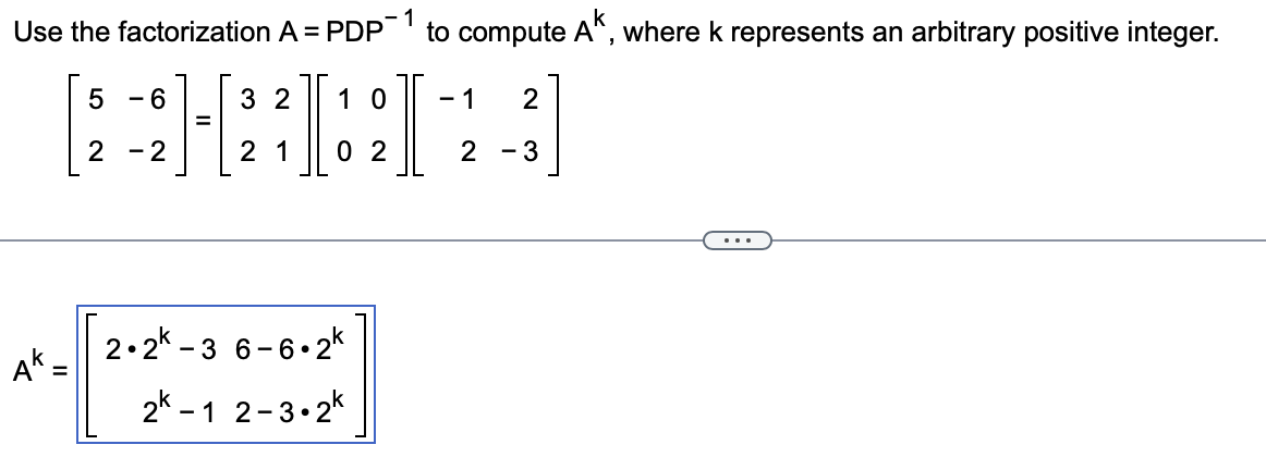 Use the factorization A = PDP
5 -6
=
12:31
I
2 - 2
AK-
=
3 2 10
2 1 02
2.2k-3 6-6.2k
2k-1 2-3.2k
1
to compute AK, where k represents an arbitrary positive integer.
-1 2
2 - 3