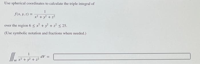 Use spherical coordinates to calculate the triple integral of
1
x² + y² +
f(x, y, z) =
over the region 6 ≤ x² + y² + z² ≤ 25.
(Use symbolic notation and fractions where needed.)
W
dV =