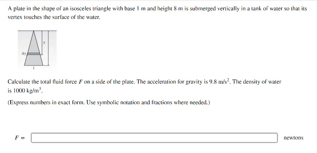 A plate in the shape of an isosceles triangle with base 1 m and height 8 m is submerged vertically in a tank of water so that its
vertex touches the surface of the water.
Av
1
Calculate the total fluid force F on a side of the plate. The acceleration for gravity is 9.8 m/s². The density of water
is 1000 kg/m³.
(Express numbers in exact form. Use symbolic notation and fractions where needed.)
F =
newtons