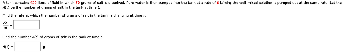 A tank contains 420 liters of fluid in which 50 grams of salt is dissolved. Pure water is then pumped into the tank at a rate of 6 L/min; the well-mixed solution is pumped out at the same rate. Let the
A(t) be the number of grams of salt in the tank at time t.
Find the rate at which the number of grams of salt in the tank is changing at time t.
dA
dt
Find the number A(t) of grams of salt in the tank at time t.
A(t) =
g