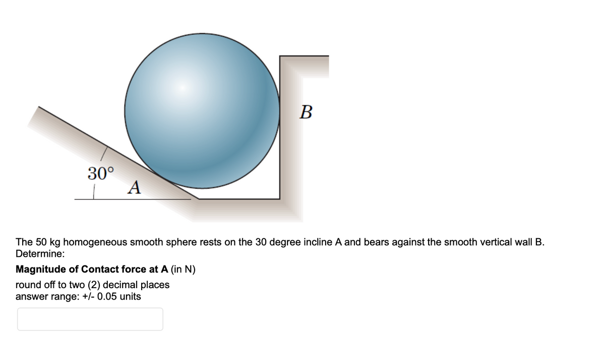 B
30°
A
The 50 kg homogeneous smooth sphere rests on the 30 degree incline A and bears against the smooth vertical wall B.
Determine:
Magnitude of Contact force at A (in N)
round off to two (2) decimal places
answer range: +/- 0.05 units