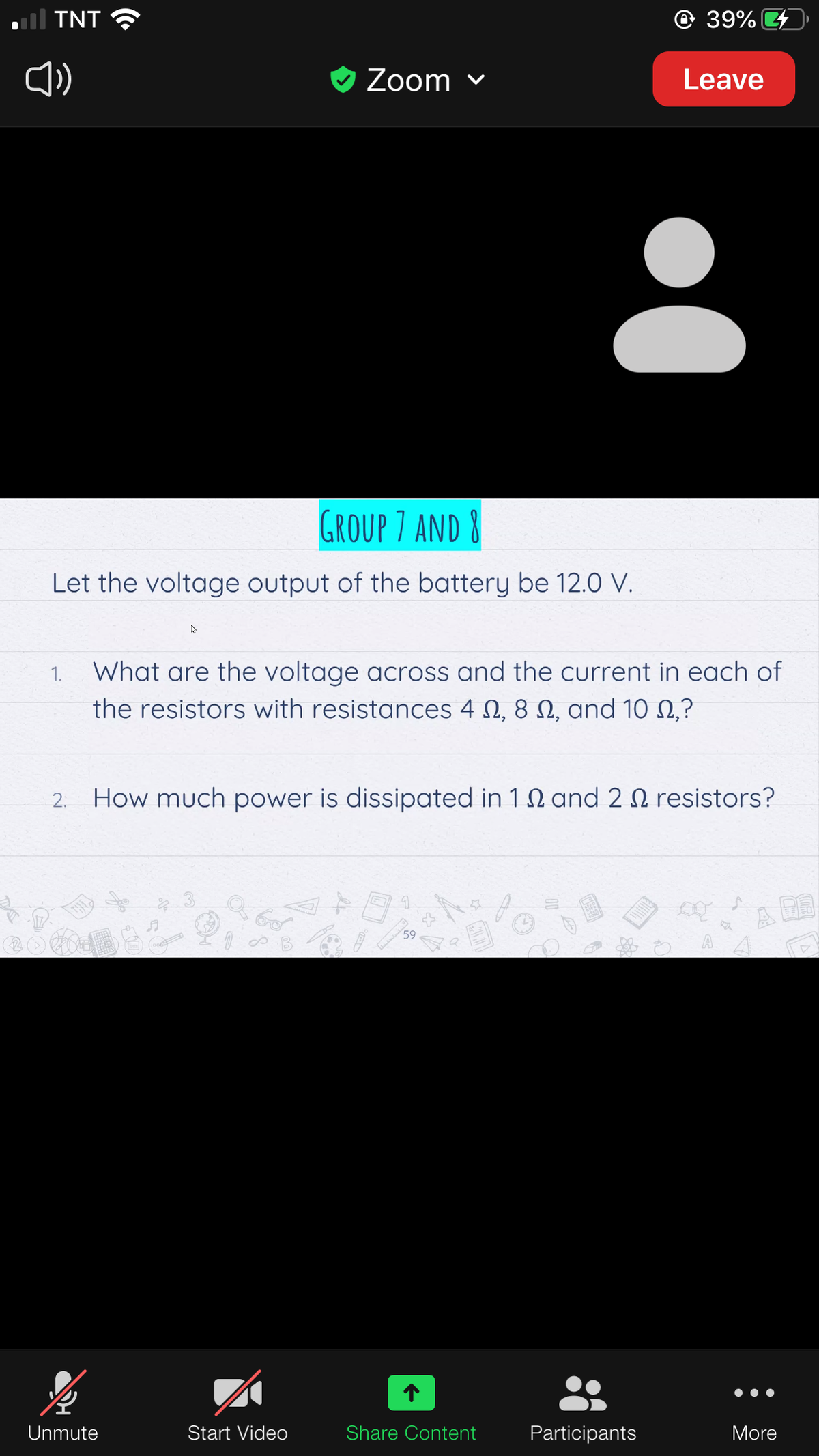 ll TNT
© 39%
O Zoom v
Leave
GROUP 7 AND 8
Let the voltage output of the battery be 12.O V.
1.
What are the voltage across and the current in each of
the resistors with resistances 4 N, 8 N, and 10 N,?
2.
How much power is dissipated in 1 N and 2 N resistors?
A DE
59
Unmute
Start Video
Share Content
Participants
More
