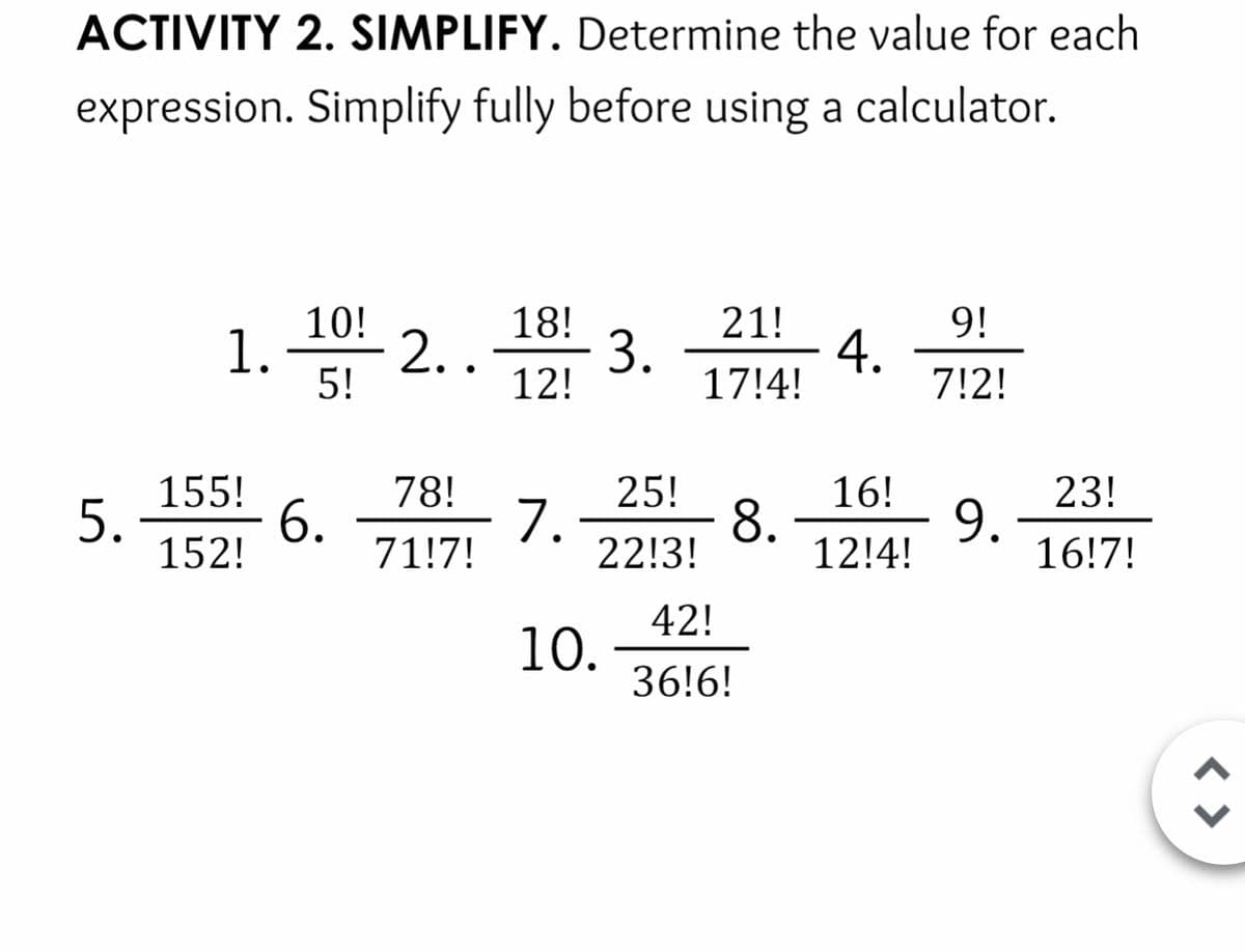 ACTIVITY 2. SIMPLIFY. Determine the value for each
expression. Simplify fully before using a calculator.
21!
9!
18!
3.
17!4!
4.
7!2!
10!
1.
2..
5!
12!
25!
1.
16!
8.
23!
9.
16!7!
78!
155!
5.
6.
71!7!
22!3!
12!4!
152!
42!
10.
36!6!
< >
