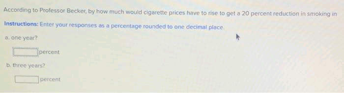 According to Professor Becker, by how much would cigarette prices have to rise to get a 20 percent reduction in smoking in
Instructions: Enter your responses as a percentage rounded to one decimal place.
a. one year?
percent
b. three years?
percent
