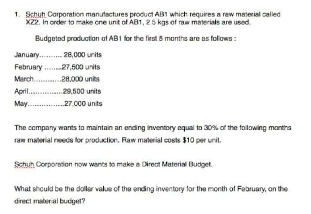 1. Schuh Corporation manufactures product AB1 which requires a raw material called
X2. In order to make one unit of AB1, 2.5 kgs of raw materials are used.
Budgeted production of AB1 for the first 5 months are as follows :
January. . 28,000 units
February .
.27,500 units
March.
28,000 units
April..
.29,500 units
May..
..27,000 units
The company wants to maintain an ending inventory equal to 30% of the following months
raw material needs for production. Raw material costs $10 per unit.
Schuh Corporation now wants to make a Direct Material Budget.
What should be the dollar value of the ending inventory for the month of February, on the
direct material budget?
