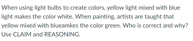 When using light bulbs to create colors, yellow light mixed with blue
light makes the color white. When painting, artists are taught that
yellow mixed with blueamkes the color green. Who is correct and why?
Use CLAIM and REASONING.
