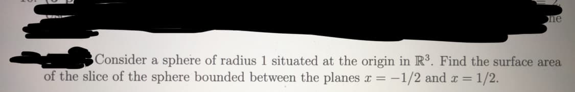 Consider a sphere of radius 1 situated at the origin in R³. Find the surface area
of the slice of the sphere bounded between the planes x = -1/2 and x = 1/2.
