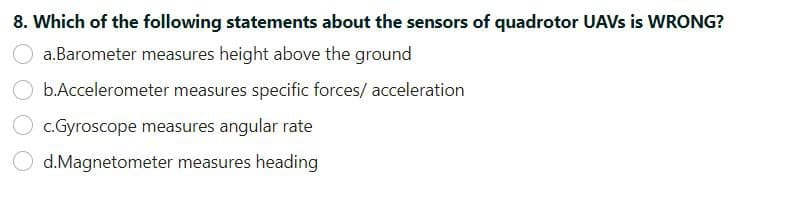 8. Which of the following statements about the sensors of quadrotor UAVS is WRONG?
a.Barometer measures height above the ground
b.Accelerometer measures specific forces/ acceleration
c.Gyroscope measures angular rate
d.Magnetometer measures heading
