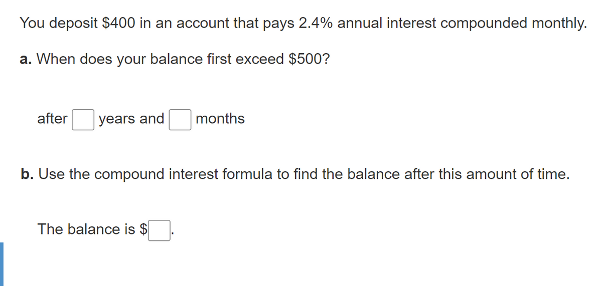 You deposit $400 in an account that pays 2.4% annual interest compounded monthly.
a. When does your balance first exceed $500?
after
years and
months
b. Use the compound interest formula to find the balance after this amount of time.
The balance is $

