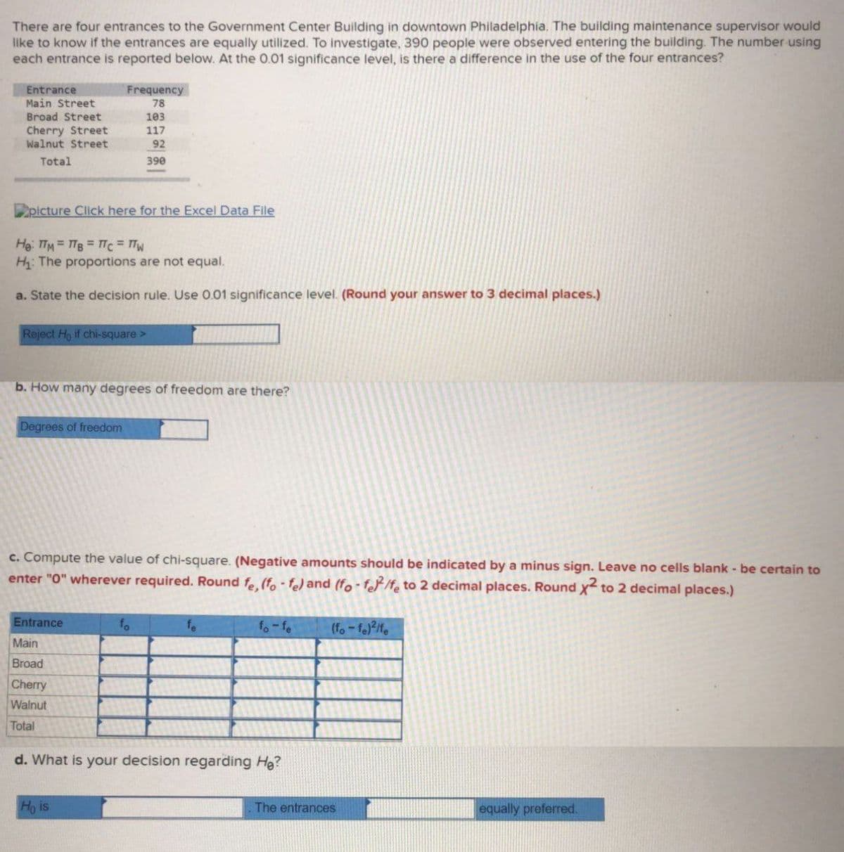 There are four entrances to the Government Center Building in downtown Philadelphía. The building maintenance supervisor would
like to know if the entrances are equally utilized. To investigate, 390 people were observed entering the building. The number using
each entrance is reported below. At the 0.01 significance level, is there a difference in the use of the four entrances?
華!
Entrance
Frequency
Main Street
Broad Street
Cherry Street
Walnut Street
78
103
117
92
Total
390
picture Click here for the Excel Data File
He: TTM=TB TTC = TW
H: The proportions are not equal.
a. State the decision rule. Use 0.01 significance level. (Round your answer to 3 decimal places.)
Reject Ho if chi-square>
b. How many degrees of freedom are there?
Degrees of freedom
c. Compute the value of chi-square. (Negative amounts should be indicated by a minus sign. Leave no cells blank - be certain to
enter "O" wherever required. Round fe. (fo-fe) and (fo-fo/f, to 2 decimal places. Round x to 2 decimal places.)
Entrance
fo
fe
fo-fe
(fo-fe)/fe
Main
Broad
Cherry
Walnut
Total
d. What is your decision regarding Hg?
Ho is
The entrances
equally preferred.
