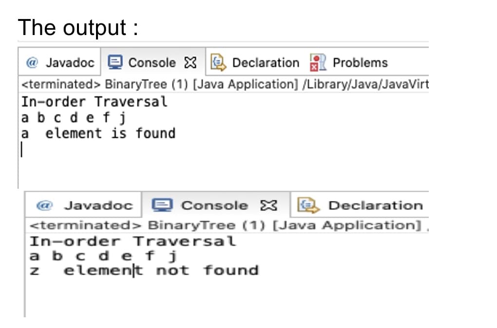 The output :
Javadoc e cConsole XE Declaration
<terminated> BinaryTree (1) [Java Application] /Library/Java/JavaVirt
In-order Traversal
abc defj
a element is found
Problems
@ Javadoc e Console X 2 Declaration
<terminated> BinaryTree (1) [Java Application] ,
In-order Traversal
a b c de f j
element not found
IN
