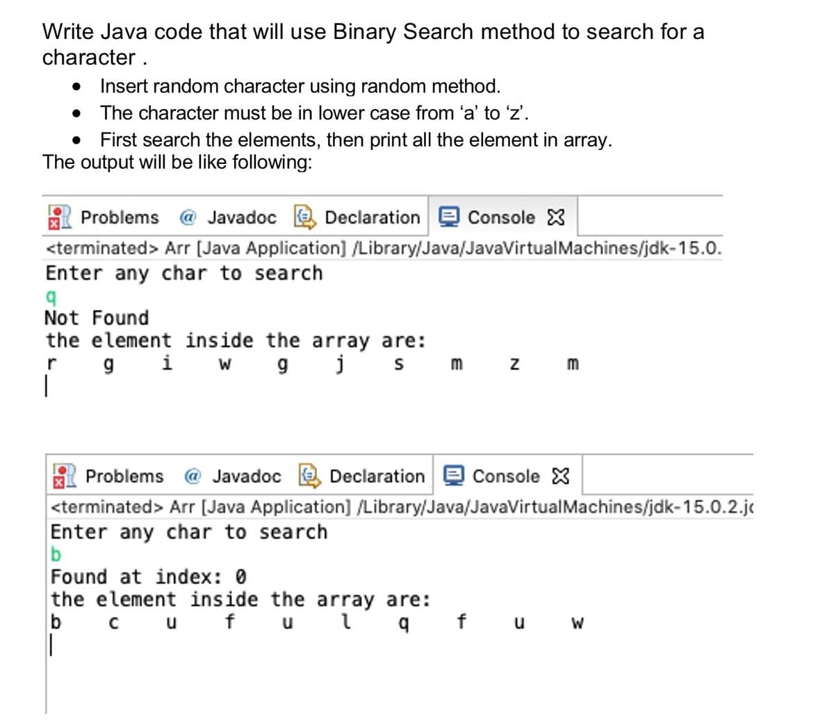 Write Java code that will use Binary Search method to search for a
character .
Insert random character using random method.
The character must be in lower case from 'a' to 'z'.
First search the elements, then print all the element in array.
The output will be like following:
Problems @ Javadoc a Declaration e Console X
<terminated> Arr (Java Application] /Library/Java/JavaVirtualMachines/jdk-15.0.
Enter any char to search
Not Found
the element inside the array are:
r gi W gj s m z
|
m
Problems @ Javadoc a Declaration e Console X
<terminated> Arr (Java Application] /Library/Java/JavaVirtualMachines/jdk-15.0.2.je
Enter any char to search
b
Found at index: 0
the element inside the array are:
b
cuf u l q f u W
