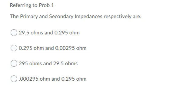 Referring to Prob 1
The Primary and Secondary Impedances respectively are:
29.5 ohms and 0.295 ohm
0.295 ohm and O.00295 ohm
295 ohms and 29.5 ohms
.000295 ohm and 0.295 ohm
