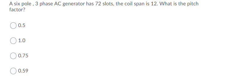 A six pole , 3 phase AC generator has 72 slots, the coil span is 12. What is the pitch
factor?
0.5
1.0
0.75
0.59
