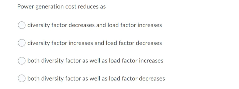 Power generation cost reduces as
diversity factor decreases and load factor increases
diversity factor increases and load factor decreases
both diversity factor as well as load factor increases
both diversity factor as well as load factor decreases
