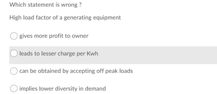 Which statement is wrong ?
High load factor of a generating equipment
Ogives more profit to owner
leads to lesser charge per Kwh
can be obtained by accepting off peak loads
implies lower diversity in demand
