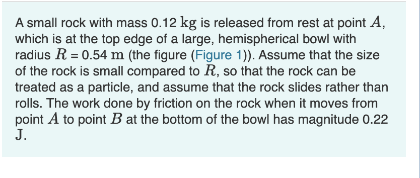 A small rock with mass 0.12 kg is released from rest at point A,
which is at the top edge of a large, hemispherical bowl with
radius R = 0.54 m (the figure (Figure 1)). Assume that the size
of the rock is small compared to R, so that the rock can be
treated as a particle, and assume that the rock slides rather than
rolls. The work done by friction on the rock when it moves from
point A to point B at the bottom of the bowl has magnitude 0.22
J.
%3D
