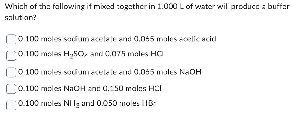 Which of the following if mixed together in 1.000 L of water will produce a buffer
solution?
0.100 moles sodium acetate and 0.065 moles acetic acid
0.100 moles H₂SO4 and 0.075 moles HCI
0.100 moles sodium acetate and 0.065 moles NaOH
0.100 moles NaOH and 0.150 moles HCI
0.100 moles NH3 and 0.050 moles HBr