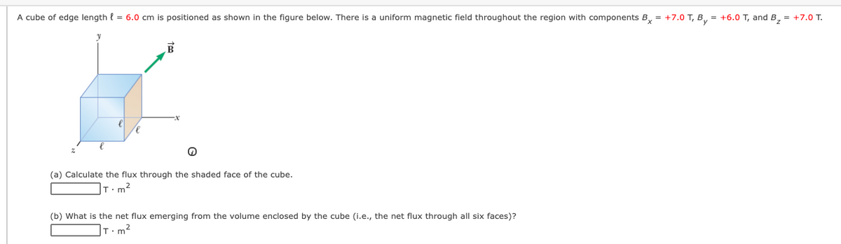 A cube of edge length { = 6.0 cm is positioned as shown in the figure below. There is a uniform magnetic field throughout the region with components B, = +7.0 T, B, = +6.0 T, and B, = +7.0 T.
(a) Calculate the flux through the shaded face of the cube.
T.m2
(b) What is the net flux emerging from the volume enclosed by the cube (i.e., the net flux through all six faces)?
T.m2
