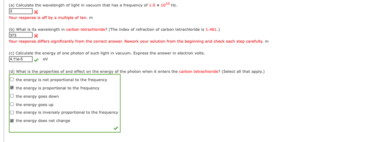 (a) Calculate the wavelength of light in vacuum that has a frequency of 1.0 x 1010 Hz.
3
Your response is off by a multiple of ten. m
(b) What is its wavelength in carbon tetrachloride? (The index of refraction of carbon tetrachloride is 1.461.)
373
Your response differs significantly from the correct answer. Rework your solution from the beginning and check each step carefully. m
(c) Calculate the energy of one photon of such light in vacuum. Express the answer in electron volts.
4.11e-5
v ev
(d) What is the properties of and effect on the energy of the photon when it enters the carbon tetrachloride? (Select all that apply.)
O the energy is not proportional to the frequency
O the energy is proportional to the frequency
O the energy goes down
O the energy goes up
O the energy is inversely proportional to the frequency
V the energy does not change
