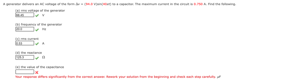 A generator delivers an AC voltage of the form Av = (94.0 V)sin(40xt) to a capacitor. The maximum current in the circuit is 0.750 A. Find the following.
(a) rms voltage of the generator
66.45
(b) frequency of the generator
20.0
Hz
c) rms current
0.53
A
(d) the reactance
125.3
Ω
(e) the value of the capacitance
Your response differs significantly from the correct answer. Rework your solution from the beginning and check each step carefully. µF
