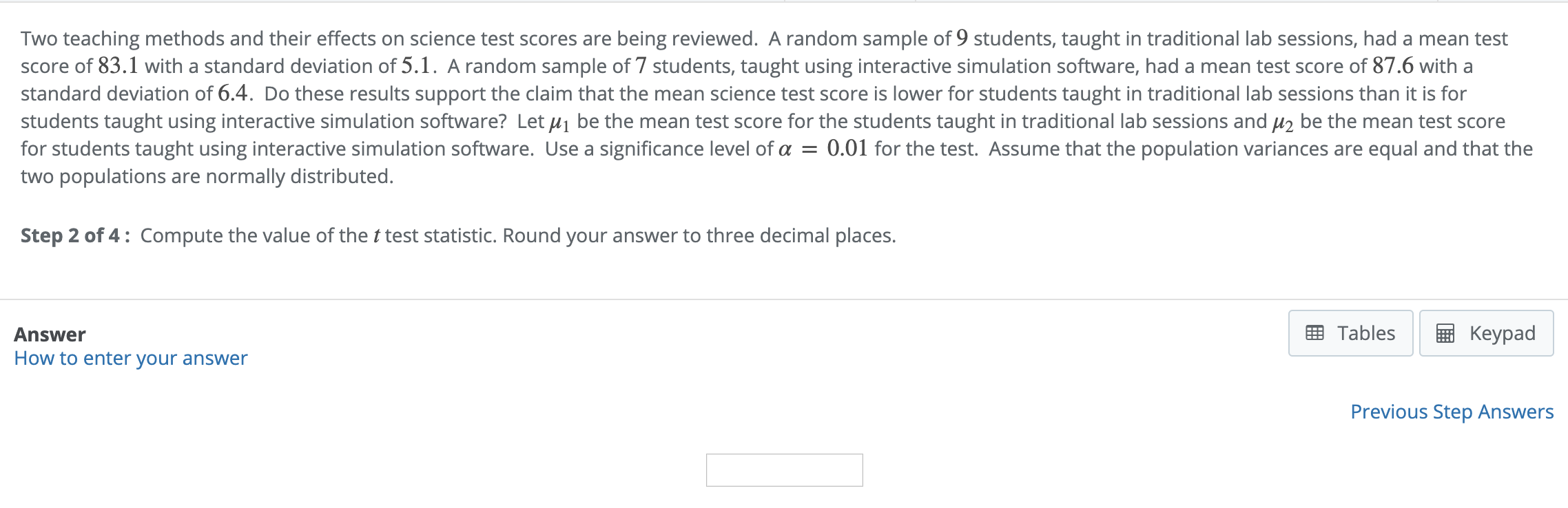 Two teaching methods and their effects on science test scores are being reviewed. A random sample of 9 students, taught in traditional lab sessions, had a mean test
score of 83.1 with a standard deviation of 5.1. A random sample of 7 students, taught using interactive simulation software, had a mean test score of 87.6 with a
standard deviation of 6.4. Do these results support the claim that the mean science test score is lower for students taught in traditional lab sessions than it is for
students taught using interactive simulation software? Let be the mean test score for the students taught in traditional lab sessions and μ2 be the mean test score
for students taught using interactive simulation software. Use a significance level of α = 0.01 for the test. Assume that the population variances are equal and that the
two populations are normally distributed.
Step 2 of 4: Compute the value of the t test statistic. Round your answer to three decimal places
EB TablesKeypad
Answer
How to enter your answer
Previous Step Answers
