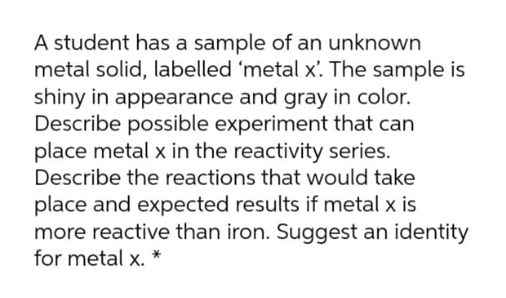 A student has a sample of an unknown
metal solid, labelled 'metal x'. The sample is
shiny in appearance and gray in color.
Describe possible experiment that can
place metal x in the reactivity series.
Describe the reactions that would take
place and expected results if metal x is
more reactive than iron. Suggest an identity
for metal x. *
