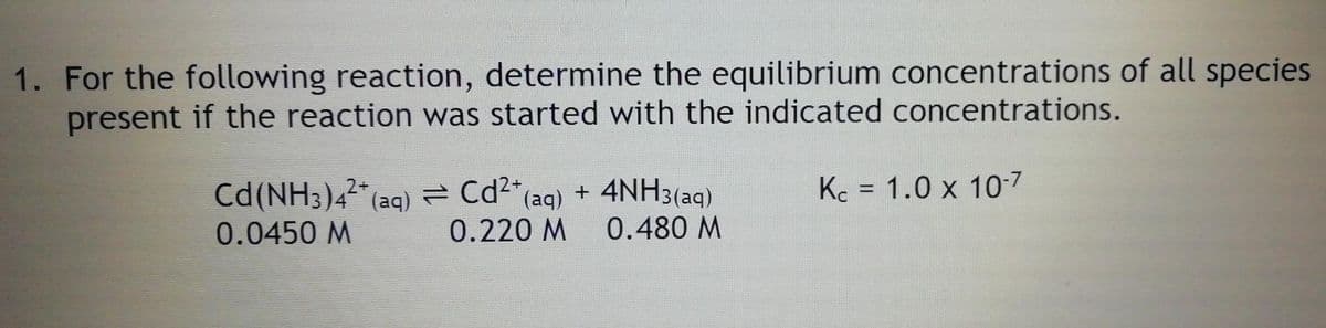 1. For the following reaction, determine the equilibrium concentrations of all species
present if the reaction was started with the indicated concentrations.
Kc = 1.0 x 10-7
Cd(NH;)4 (aq) = Cd"(aq) +
0.0450 M
%3D
0.220 M
0.480 M
